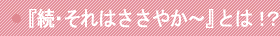 『続・それはささやか～』とは！？